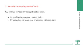 TheNursingAssistantinLong-TermCare
1
5. Describe the nursing assistant’s role
NAs provide services for residents in two ways:
• By performing assigned nursing tasks
• By providing personal care or assisting with self-care
33
 