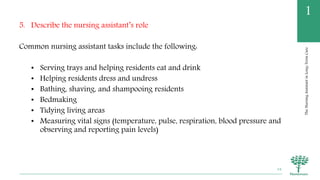 TheNursingAssistantinLong-TermCare
1
5. Describe the nursing assistant’s role
Common nursing assistant tasks include the following:
• Serving trays and helping residents eat and drink
• Helping residents dress and undress
• Bathing, shaving, and shampooing residents
• Bedmaking
• Tidying living areas
• Measuring vital signs (temperature, pulse, respiration, blood pressure and
observing and reporting pain levels)
34
 