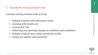 TheNursingAssistantinLong-TermCare
1
5. Describe the nursing assistant’s role
Common nursing assistant tasks (cont’d):
• Helping residents with elimination needs
• Assisting with mouth care
• Giving back rubs
• Observing and reporting changes in conditions and complaints
• Helping residents move safely around the facility
• Caring for supplies and equipment
35
 