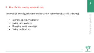 TheNursingAssistantinLong-TermCare
1
5. Describe the nursing assistant’s role
Tasks which nursing assistants usually do not perform include the following:
• Inserting or removing tubes
• Giving tube feedings
• Changing sterile dressings
• Giving medications
36
 
