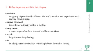 TheNursingAssistantinLong-TermCare
1
1. Define important words in this chapter
care team
the group of people with different kinds of education and experience who
provide resident care.
chain of command
the order of authority within a facility.
charge nurse
a nurse responsible for a team of healthcare workers.
chronic
long-term or long-lasting.
cite
in a long-term care facility, to find a problem through a survey.
4
 