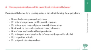 TheNursingAssistantinLong-TermCare
1
6. Discuss professionalism and list examples of professional behavior
Professional behavior for a nursing assistant includes following these guidelines:
• Be neatly dressed, groomed, and clean.
• Do not discuss personal problems with residents.
• Do not use your personal phone in resident care areas.
• Be at work on time and avoid unnecessary absences.
• Never leave work early without permission.
• Do not report to work under the influence of drugs and/or alcohol
• Keep a positive attitude.
• Do not gossip about coworkers.
40
 