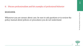 TheNursingAssistantinLong-TermCare
1
6. Discuss professionalism and list examples of professional behavior
REMEMBER:
Whenever you are unsure about care, be sure to ask questions or to review the
policy manual about policies or procedures you do not understand.
43
 