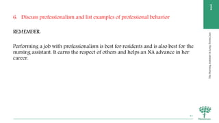 TheNursingAssistantinLong-TermCare
1
6. Discuss professionalism and list examples of professional behavior
REMEMBER:
Performing a job with professionalism is best for residents and is also best for the
nursing assistant. It earns the respect of others and helps an NA advance in her
career.
44
 