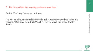 TheNursingAssistantinLong-TermCare
1
7. List the qualities that nursing assistants must have
Critical Thinking: Conversation Starter
The best nursing assistants have certain traits. As you review these traits, ask
yourself, “Do I have these traits?” and, “Is there a way I can better develop
them?”
45
 