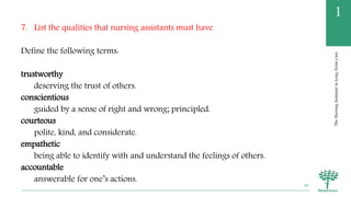 TheNursingAssistantinLong-TermCare
1
7. List the qualities that nursing assistants must have
Define the following terms:
trustworthy
deserving the trust of others.
conscientious
guided by a sense of right and wrong; principled.
courteous
polite, kind, and considerate.
empathetic
being able to identify with and understand the feelings of others.
accountable
answerable for one’s actions.
46
 