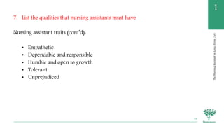 TheNursingAssistantinLong-TermCare
1
7. List the qualities that nursing assistants must have
Nursing assistant traits (cont’d):
• Empathetic
• Dependable and responsible
• Humble and open to growth
• Tolerant
• Unprejudiced
48
 