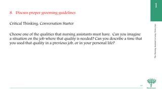 TheNursingAssistantinLong-TermCare
1
8. Discuss proper grooming guidelines
Critical Thinking: Conversation Starter
Choose one of the qualities that nursing assistants must have. Can you imagine
a situation on the job where that quality is needed? Can you describe a time that
you used that quality in a previous job, or in your personal life?
49
 