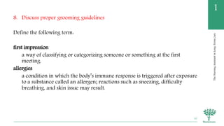 TheNursingAssistantinLong-TermCare
1
8. Discuss proper grooming guidelines
Define the following term:
first impression
a way of classifying or categorizing someone or something at the first
meeting.
allergies
a condition in which the body’s immune response is triggered after exposure
to a substance called an allergen; reactions such as sneezing, difficulty
breathing, and skin issue may result.
50
 