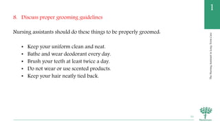 TheNursingAssistantinLong-TermCare
1
8. Discuss proper grooming guidelines
Nursing assistants should do these things to be properly groomed:
• Keep your uniform clean and neat.
• Bathe and wear deodorant every day.
• Brush your teeth at least twice a day.
• Do not wear or use scented products.
• Keep your hair neatly tied back.
52
 