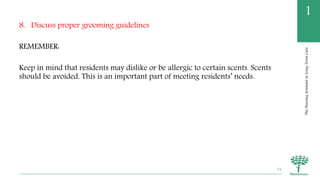 TheNursingAssistantinLong-TermCare
1
8. Discuss proper grooming guidelines
REMEMBER:
Keep in mind that residents may dislike or be allergic to certain scents. Scents
should be avoided. This is an important part of meeting residents’ needs.
54
 