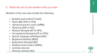 TheNursingAssistantinLong-TermCare
1
9. Define the role of each member of the care team
Members of the care team include the following:
• Resident and resident’s family
• Nurse (RN, LPN or LVN)
• Advanced practice nurse (APRN)
• Physician (MD or DO)
• Physical therapist (PT or DPT)
• Occupational therapist (OT or OTD)
• Speech-language pathologist (SLP)
• Registered dietitian (RDN)
• Respiratory therapist (RT)
• Medical social worker (MSW)
• Activities director
• Nursing assistant (NA) 58
 