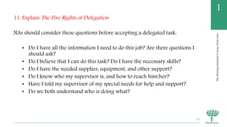 TheNursingAssistantinLong-TermCare
1
11. Explain The Five Rights of Delegation
NAs should consider these questions before accepting a delegated task:
• Do I have all the information I need to do this job? Are there questions I
should ask?
• Do I believe that I can do this task? Do I have the necessary skills?
• Do I have the needed supplies, equipment, and other support?
• Do I know who my supervisor is, and how to reach him/her?
• Have I told my supervisor of my special needs for help and support?
• Do we both understand who is doing what?
65
 
