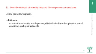 TheNursingAssistantinLong-TermCare
1
12. Describe methods of nursing care and discuss person-centered care
Define the following term:
holistic care
care that involves the whole person; this includes his or her physical, social,
emotional, and spiritual needs.
68
 