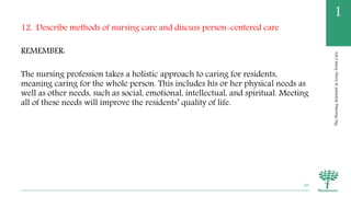 TheNursingAssistantinLong-TermCare
1
12. Describe methods of nursing care and discuss person-centered care
REMEMBER:
The nursing profession takes a holistic approach to caring for residents,
meaning caring for the whole person. This includes his or her physical needs as
well as other needs, such as social, emotional, intellectual, and spiritual. Meeting
all of these needs will improve the residents’ quality of life.
69
 