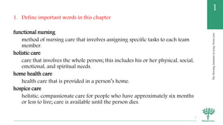 TheNursingAssistantinLong-TermCare
1
1. Define important words in this chapter
functional nursing
method of nursing care that involves assigning specific tasks to each team
member.
holistic care
care that involves the whole person; this includes his or her physical, social,
emotional, and spiritual needs.
home health care
health care that is provided in a person’s home.
hospice care
holistic, compassionate care for people who have approximately six months
or less to live; care is available until the person dies.
7
 