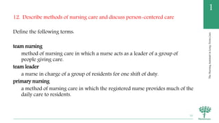 TheNursingAssistantinLong-TermCare
1
12. Describe methods of nursing care and discuss person-centered care
Define the following terms:
team nursing
method of nursing care in which a nurse acts as a leader of a group of
people giving care.
team leader
a nurse in charge of a group of residents for one shift of duty.
primary nursing
a method of nursing care in which the registered nurse provides much of the
daily care to residents.
70
 