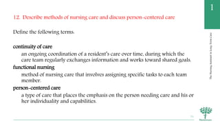 TheNursingAssistantinLong-TermCare
1
12. Describe methods of nursing care and discuss person-centered care
Define the following terms:
continuity of care
an ongoing coordination of a resident’s care over time, during which the
care team regularly exchanges information and works toward shared goals.
functional nursing
method of nursing care that involves assigning specific tasks to each team
member.
person-centered care
a type of care that places the emphasis on the person needing care and his or
her individuality and capabilities.
71
 
