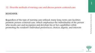 TheNursingAssistantinLong-TermCare
1
12. Describe methods of nursing care and discuss person-centered care
REMEMBER:
Regardless of the type of nursing care utilized, many long-term care facilities
promote person-centered care, which emphasizes the individuality of the person
who needs care and recognizes and develops his or her capabilities while
promoting the resident’s individual preferences, choices, dignity, and interests
72
 
