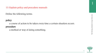 TheNursingAssistantinLong-TermCare
1
13. Explain policy and procedure manuals
Define the following terms:
policy
a course of action to be taken every time a certain situation occurs.
procedure
a method or way of doing something.
73
 