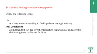 TheNursingAssistantinLong-TermCare
1
14. Describe the long-term care survey process
Define the following terms:
cite
in a long-term care facility, to find a problem through a survey.
Joint Commission
an independent, not-for-profit organization that evaluates and accredits
different types of healthcare facilities.
75
 