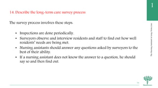 TheNursingAssistantinLong-TermCare
1
14. Describe the long-term care survey process
The survey process involves these steps:
• Inspections are done periodically.
• Surveyors observe and interview residents and staff to find out how well
residents’ needs are being met.
• Nursing assistants should answer any questions asked by surveyors to the
best of their ability.
• If a nursing assistant does not know the answer to a question, he should
say so and then find out.
76
 