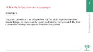 TheNursingAssistantinLong-TermCare
1
14. Describe the long-term care survey process
REMEMBER:
The Joint Commission is an independent, not-for-profit organization whose
standards focus on improving the quality and safety of care provided. The Joint
Commission’s surveys are separate from state inspections.
78
 