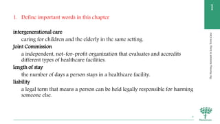 TheNursingAssistantinLong-TermCare
1
1. Define important words in this chapter
intergenerational care
caring for children and the elderly in the same setting.
Joint Commission
a independent, not-for-profit organization that evaluates and accredits
different types of healthcare facilities.
length of stay
the number of days a person stays in a healthcare facility.
liability
a legal term that means a person can be held legally responsible for harming
someone else.
8
 