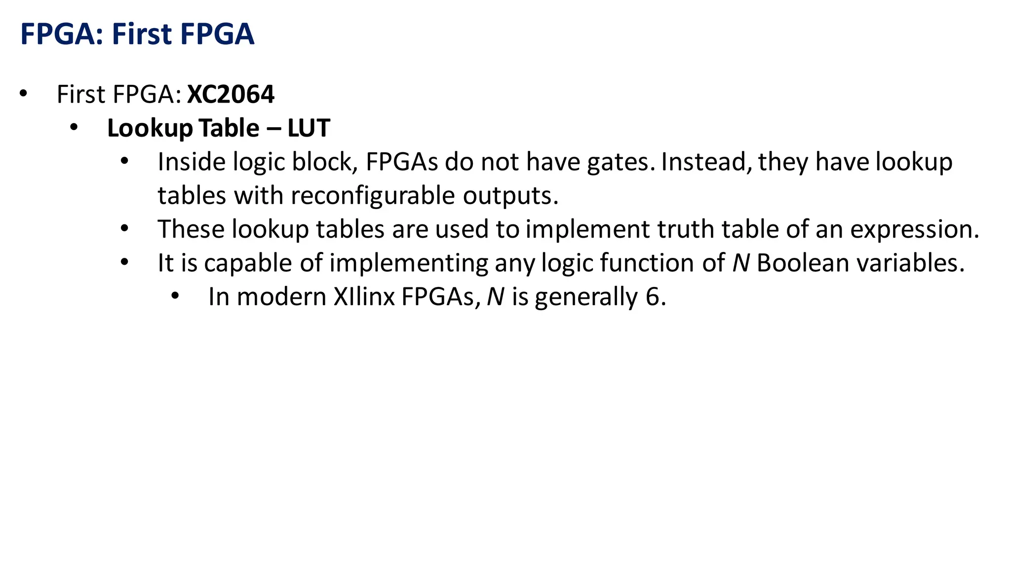 FPGA: First FPGA
• First FPGA: XC2064
• Lookup Table – LUT
• Inside logic block, FPGAs do not have gates. Instead, they have lookup
tables with reconfigurable outputs.
• These lookup tables are used to implement truth table of an expression.
• It is capable of implementing any logic function of N Boolean variables.
• In modern XIlinx FPGAs, N is generally 6.
 