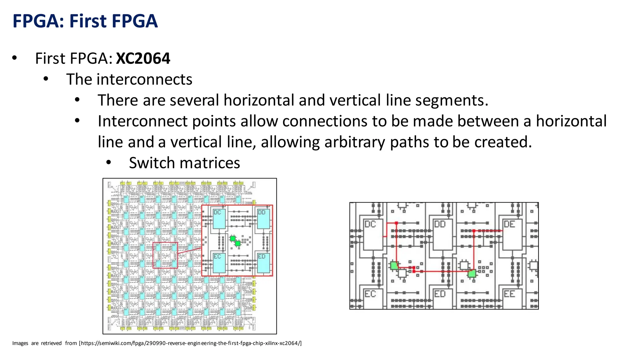 FPGA: First FPGA
• First FPGA: XC2064
• The interconnects
• There are several horizontal and vertical line segments.
• Interconnect points allow connections to be made between a horizontal
line and a vertical line, allowing arbitrary paths to be created.
• Switch matrices
Images are retrieved from [https://semiwiki.com/fpga/290990-reverse-engineering-the-first-fpga-chip-xilinx-xc2064/]
 