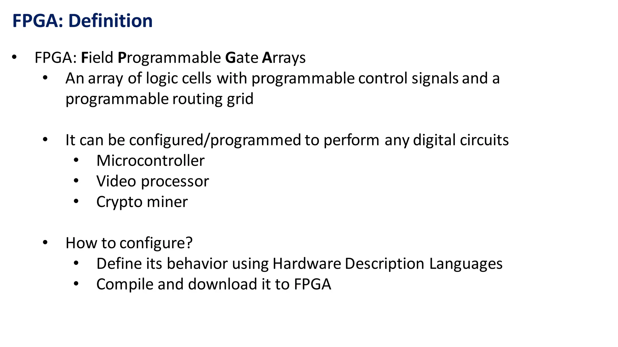 FPGA: Definition
• FPGA: Field Programmable Gate Arrays
• An array of logic cells with programmable control signals and a
programmable routing grid
• It can be configured/programmed to perform any digital circuits
• Microcontroller
• Video processor
• Crypto miner
• How to configure?
• Define its behavior using Hardware Description Languages
• Compile and download it to FPGA
 