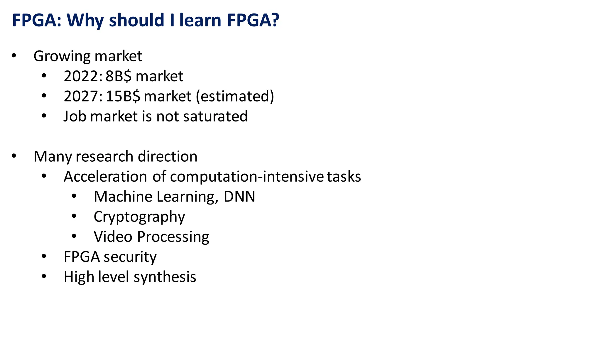 FPGA: Why should I learn FPGA?
• Growing market
• 2022:8B$ market
• 2027:15B$ market (estimated)
• Job market is not saturated
• Many research direction
• Acceleration of computation-intensivetasks
• Machine Learning, DNN
• Cryptography
• Video Processing
• FPGA security
• High level synthesis
 