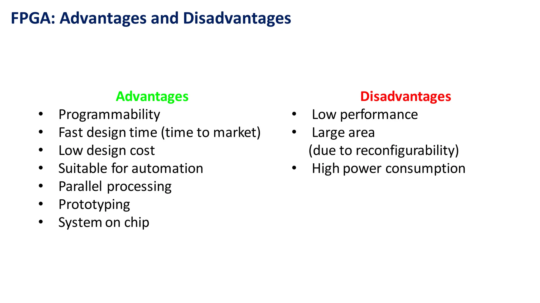 FPGA: Advantages and Disadvantages
Advantages
• Programmability
• Fast design time (time to market)
• Low design cost
• Suitable for automation
• Parallel processing
• Prototyping
• System on chip
Disadvantages
• Low performance
• Large area
(due to reconfigurability)
• High power consumption
 