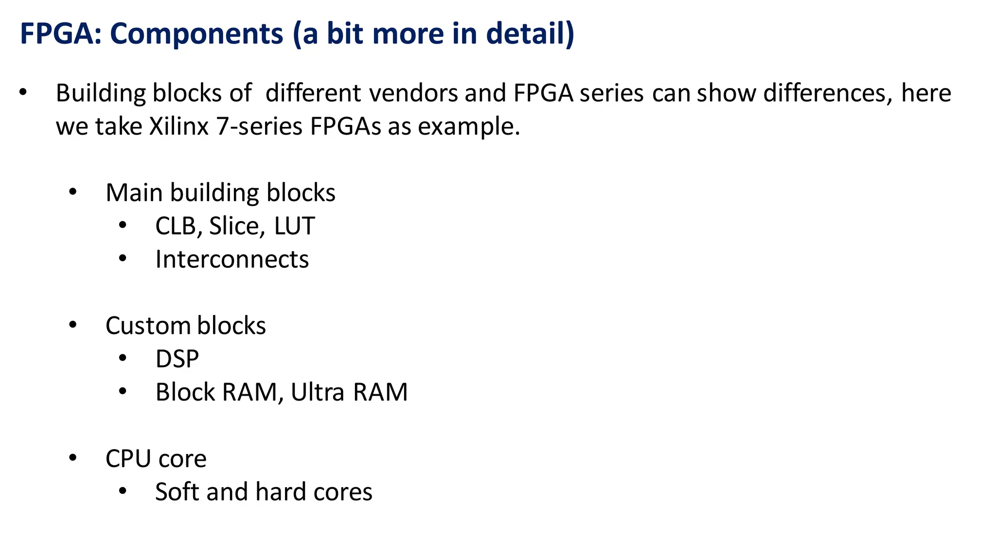 FPGA: Components (a bit more in detail)
• Building blocks of different vendors and FPGA series can show differences, here
we take Xilinx 7-series FPGAs as example.
• Main building blocks
• CLB, Slice, LUT
• Interconnects
• Custom blocks
• DSP
• Block RAM, Ultra RAM
• CPU core
• Soft and hard cores
 