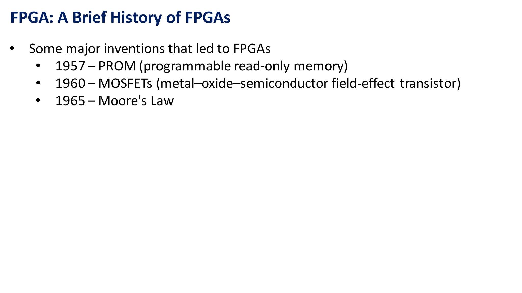 FPGA: A Brief History of FPGAs
• Some major inventions that led to FPGAs
• 1957 – PROM (programmable read-only memory)
• 1960 – MOSFETs (metal–oxide–semiconductor field-effect transistor)
• 1965 – Moore's Law
 