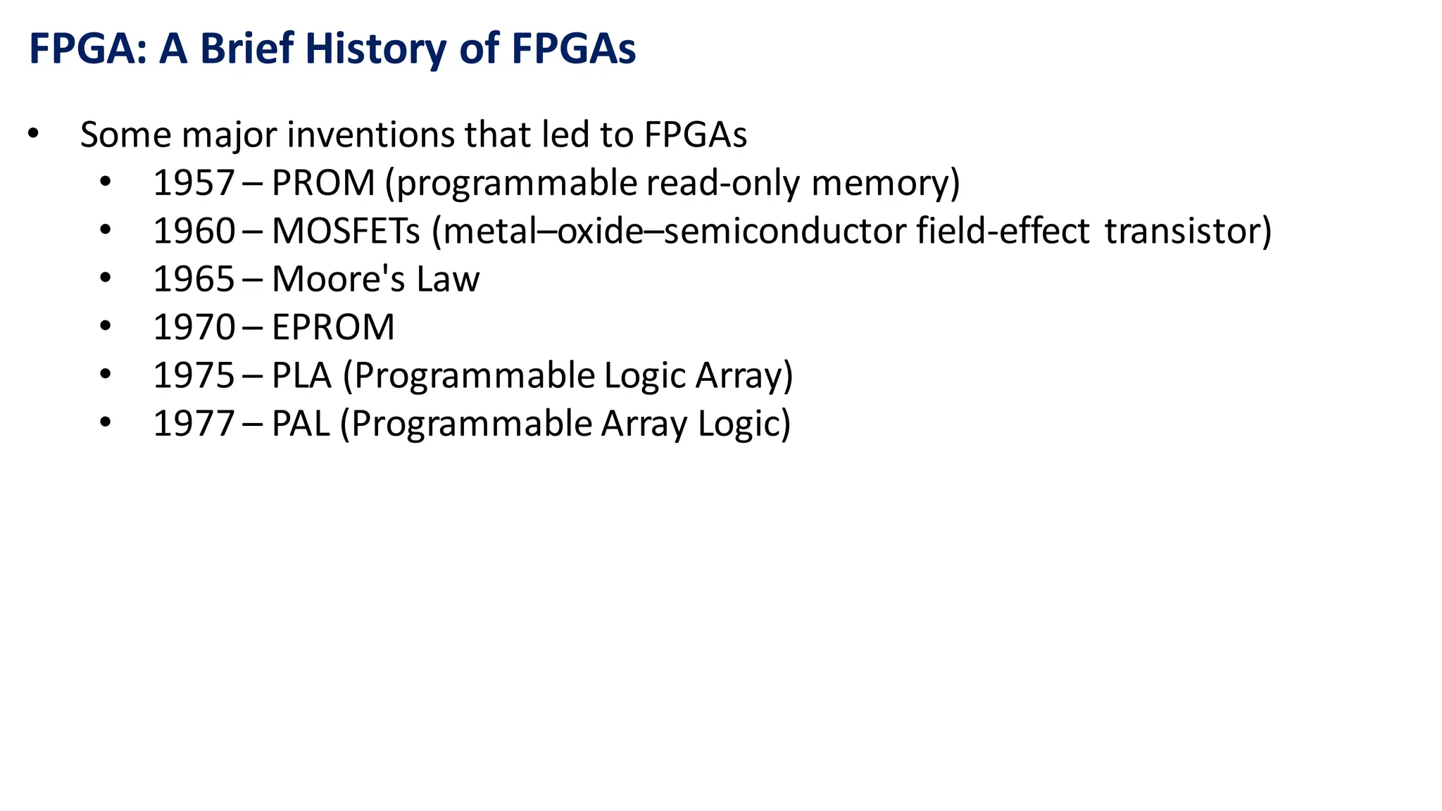FPGA: A Brief History of FPGAs
• Some major inventions that led to FPGAs
• 1957 – PROM (programmable read-only memory)
• 1960 – MOSFETs (metal–oxide–semiconductor field-effect transistor)
• 1965 – Moore's Law
• 1970 – EPROM
• 1975 – PLA (Programmable Logic Array)
• 1977 – PAL (Programmable Array Logic)
 
