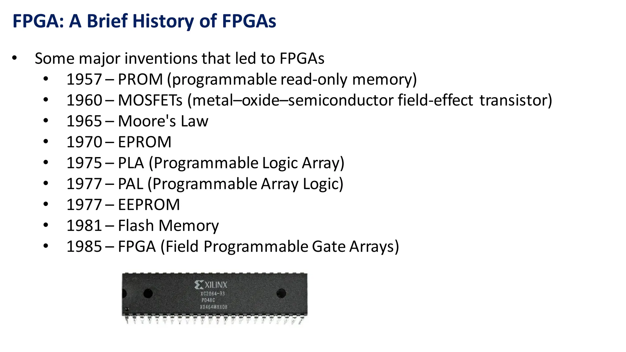 FPGA: A Brief History of FPGAs
• Some major inventions that led to FPGAs
• 1957 – PROM (programmable read-only memory)
• 1960 – MOSFETs (metal–oxide–semiconductor field-effect transistor)
• 1965 – Moore's Law
• 1970 – EPROM
• 1975 – PLA (Programmable Logic Array)
• 1977 – PAL (Programmable Array Logic)
• 1977 – EEPROM
• 1981 – Flash Memory
• 1985 – FPGA (Field Programmable Gate Arrays)
 