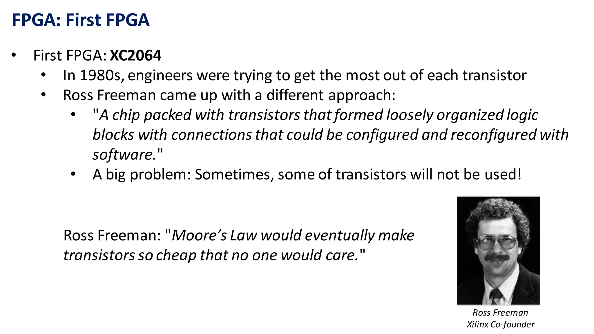 FPGA: First FPGA
• First FPGA: XC2064
• In 1980s, engineers were trying to get the most out of each transistor
• Ross Freeman came up with a different approach:
• "A chip packed with transistors thatformed loosely organized logic
blocks with connections that could be configured and reconfigured with
software."
• A big problem: Sometimes, some of transistors will not be used!
Ross Freeman: "Moore’s Law would eventually make
transistors so cheap that no one would care."
Ross Freeman
Xilinx Co-founder
 