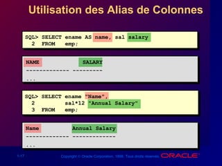 1-17 Copyright © Oracle Corporation, 1998. Tous droits réservés.
Utilisation des Alias de Colonnes
SQL> SELECT ename AS name, sal salary
2 FROM emp;
NAME SALARY
------------- ---------
...
SQL> SELECT ename "Name",
2 sal*12 "Annual Salary"
3 FROM emp;
Name Annual Salary
------------- -------------
...
 