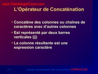 1-18 Copyright © Oracle Corporation, 1998. Tous droits réservés.
L’Opérateur de Concaténation
• Concatène des colonnes ou chaînes de
caractères avec d’autres colonnes
• Est représenté par deux barres
verticales (||)
• La colonne résultante est une
expression caractère
www.TelechargerCours.com
 