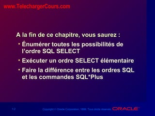 1-2 Copyright © Oracle Corporation, 1998. Tous droits réservés.
A la fin de ce chapitre, vous saurez :A la fin de ce chapitre, vous saurez :
• Énumérer toutes les possibilités de
l’ordre SQL SELECT
• Exécuter un ordre SELECT élémentaire
• Faire la différence entre les ordres SQL
et les commandes SQL*Plus
www.TelechargerCours.com
 
