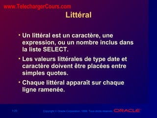 1-20 Copyright © Oracle Corporation, 1998. Tous droits réservés.
Littéral
• Un littéral est un caractère, une
expression, ou un nombre inclus dans
la liste SELECT.
• Les valeurs littérales de type date et
caractère doivent être placées entre
simples quotes.
• Chaque littéral apparaît sur chaque
ligne ramenée.
www.TelechargerCours.com
 