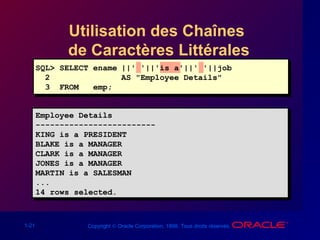 1-21 Copyright © Oracle Corporation, 1998. Tous droits réservés.
Utilisation des Chaînes
de Caractères Littérales
Employee Details
-------------------------
KING is a PRESIDENT
BLAKE is a MANAGER
CLARK is a MANAGER
JONES is a MANAGER
MARTIN is a SALESMAN
...
14 rows selected.
Employee Details
-------------------------
KING is a PRESIDENT
BLAKE is a MANAGER
CLARK is a MANAGER
JONES is a MANAGER
MARTIN is a SALESMAN
...
14 rows selected.
SQL> SELECT ename ||' '||'is a'||' '||job
2 AS "Employee Details"
3 FROM emp;
 