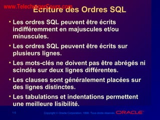 1-5 Copyright © Oracle Corporation, 1998. Tous droits réservés.
Écriture des Ordres SQL
• Les ordres SQL peuvent être écrits
indifféremment en majuscules et/ou
minuscules.
• Les ordres SQL peuvent être écrits sur
plusieurs lignes.
• Les mots-clés ne doivent pas être abrégés ni
scindés sur deux lignes différentes.
• Les clauses sont généralement placées sur
des lignes distinctes.
• Les tabulations et indentations permettent
une meilleure lisibilité.
www.TelechargerCours.com
 