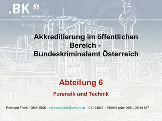 Abteilung 6
Forensik und Technik
Akkreditierung im öffentlichen
Bereich -
Bundeskriminalamt Österreich
Reinhard Frank - QMB .BK6 – reinhard.frank@bmi.gv.at - 01 / 24836 – 985945 oder 0664 / 26 40 867
 