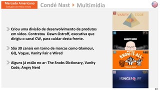 13
Criou uma divisão de desenvolvimento de produtos
em vídeo. Contratou Dawn Ostroff, executiva que
dirigiu o canal CW, para cuidar desta frente.
São 30 canais em torno de marcas como Glamour,
GQ, Vogue, Vanity Fair e Wired
Alguns já estão no ar: The Snobs Dictionary, Vanity
Code, Angry Nerd
Mercado Americano
Evolução da mídia revista MultimídiaCondé Nast
 