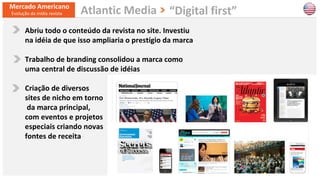 14
Abriu todo o conteúdo da revista no site. Investiu
na idéia de que isso ampliaria o prestígio da marca
Trabalho de branding consolidou a marca como
uma central de discussão de idéias
Criação de diversos
sites de nicho em torno
da marca principal,
com eventos e projetos
especiais criando novas
fontes de receita
Mercado Americano
Evolução da mídia revista “Digital first”Atlantic Media
 