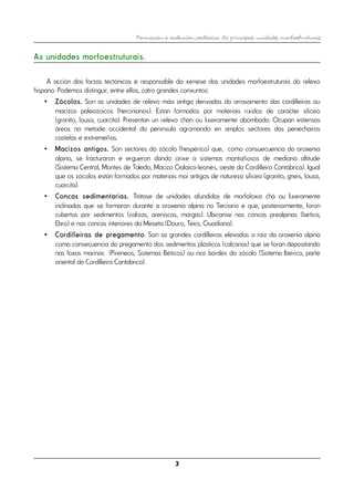 Formación e evolución xeolóxica. As principais unidades morfoestruturais
As unidades morfoestruturais.
A acción das forzas tectónicas é responsable da xénese das unidades morfoestruturais do relevo
hispano. Podemos distinguir, entre ellas, catro grandes conxuntos:
• Zócolos. Son as unidades de relevo máis antiga derivadas do arrasamento das cordilleiras ou
macizos paleozoicos (hercinianos). Estan formados por materiais ríxidos de carácter silíceo
(granito, lousa, cuarcita). Presentan un relevo chan ou lixeiramente abombado. Ocupan estensas
áreas na metade occidental da península agromando en amplos sectores das penechairas
castelás e extremeñas.
• Macizos antigos. Son sectores do zócolo (hespérico) que, como consuecuencia da oroxenia
alpina, se fracturaron e ergueron dando orixe a sistemas montañosos de mediana altitude
(Sistema Central, Montes de Toledo, Macizo Galaico-leonés, oeste da Cordilleira Cantábrica). Igual
que os zócolos están formados por materiais moi antigos de natureza silícea (granito, gneis, lousa,
cuarcita).
• Concas sedimentarias. Trátase de unidades afundidas de morfoloxía chá ou lixeramente
inclinadas que se formaron durante a oroxenia alpina no Terciario e que, posteriormente, foron
cubertas por sedimentos (calizas, areniscas, margas). Ubícanse nas concas prealpinas (bética,
Ebro) e nas concas interiores da Meseta (Douro, Texo, Guadiana).
• Cordilleiras de pregamento. Son as grandes cordilleiras elevadas a raíz da oroxenia alpina
como consecuencia do pregamento dos sedimentos plásticos (calcarias) que se foran depositando
nas foxas marinas (Pireneos, Sistemas Béticos) ou nos bordes do zócalo (Sistema Ibérico, parte
oriental da Cordilleira Cantábrica).
3
 
