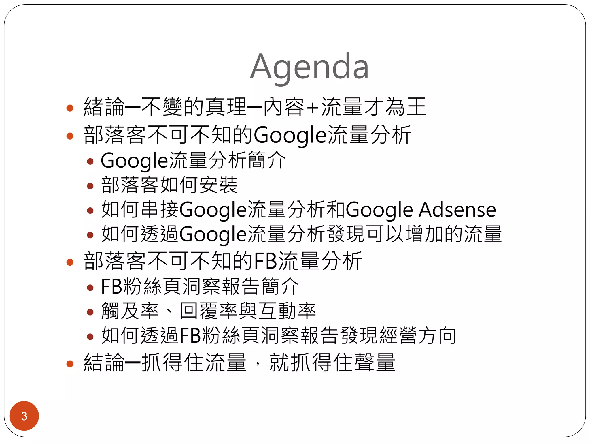 Agenda
 緒論─不變的真理─內容+流量才為王
 部落客不可不知的Google流量分析
 Google流量分析簡介
 部落客如何安裝
 如何串接Google流量分析和Google Adsense
 如何透過Google流量分析發現可以增加的流量
 部落客不可不知的FB流量分析
 FB粉絲頁洞察報告簡介
 觸及率、回覆率與互動率
 如何透過FB粉絲頁洞察報告發現經營方向
 結論─抓得住流量，就抓得住聲量
3
 