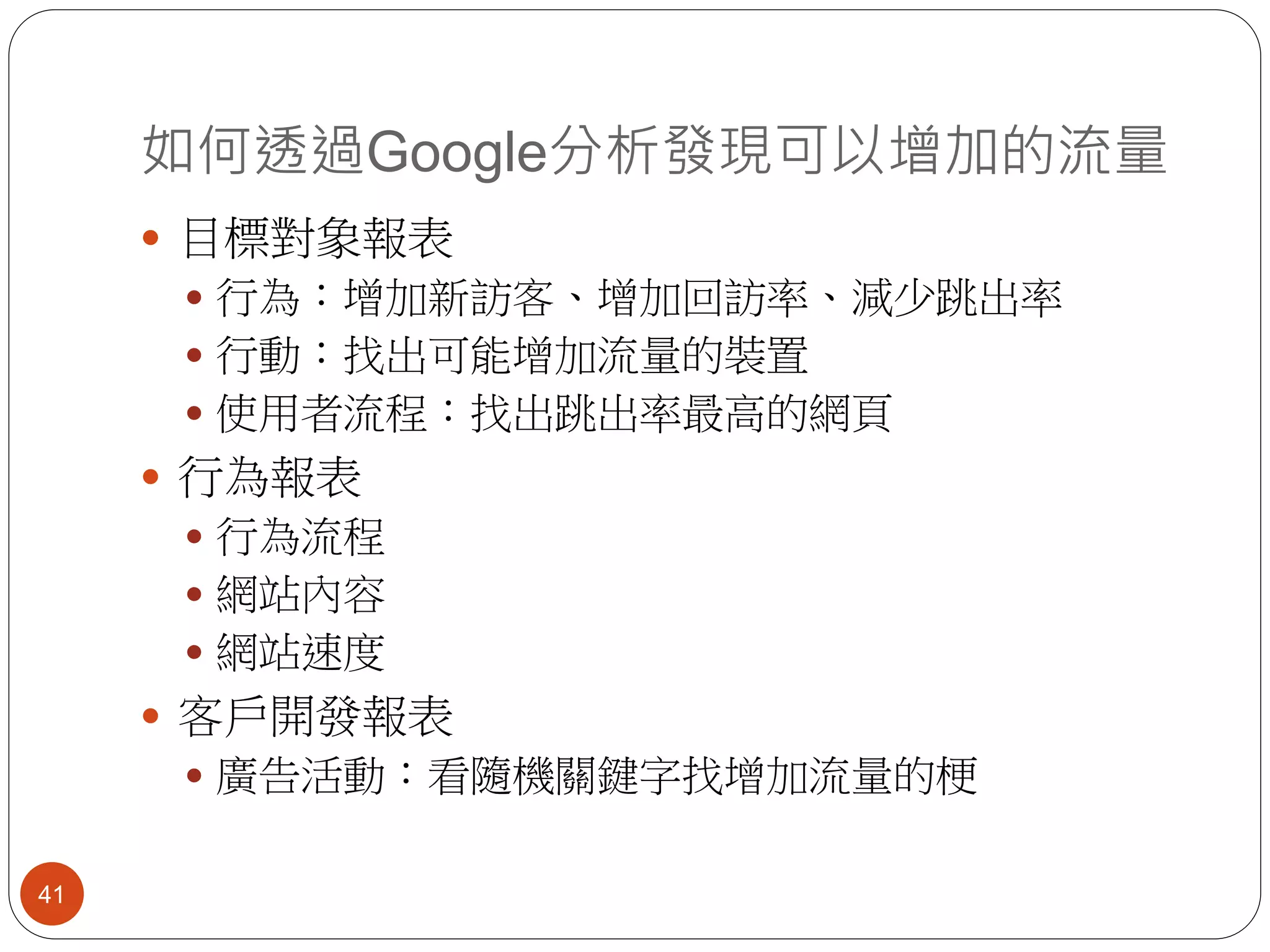 如何透過Google分析發現可以增加的流量
41
 目標對象報表
 行為：增加新訪客、增加回訪率、減少跳出率
 行動：找出可能增加流量的裝置
 使用者流程：找出跳出率最高的網頁
 行為報表
 行為流程
 網站內容
 網站速度
 客戶開發報表
 廣告活動：看隨機關鍵字找增加流量的梗
 